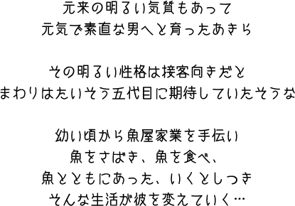 元来の明るい気質もあって　元気で素直な男へと育ったあきら　その明るい性格は接客向きだと　まわりはたいそう五代目に期待していたそうな　幼い頃から魚屋家業を手伝い　魚をさばき、魚を食べ、魚とともにあった、いくとしつき　そんな生活が彼を変えていく・・・