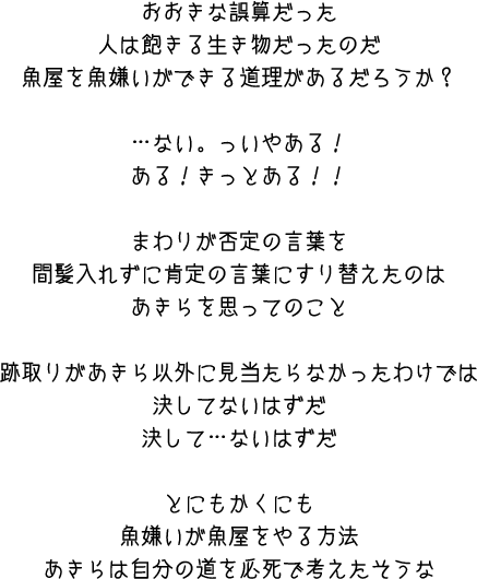 おおきな誤算だった　人は飽きる生き物だったのだ　魚屋を魚嫌いができる道理があるだろうか？・・・ない。っいやある！ある！きっとある！！まわりが否定の言葉を間髪入れずに肯定の言葉にすり替えたのは　あきらを思ってのこと　跡取りがあきら以外に見当たらなかったわけでは決してないはずだ決して・・・ないはずだ　とにもかくにも魚嫌いが魚屋をやる方法あきらは自分の道を必死で考えたそうな