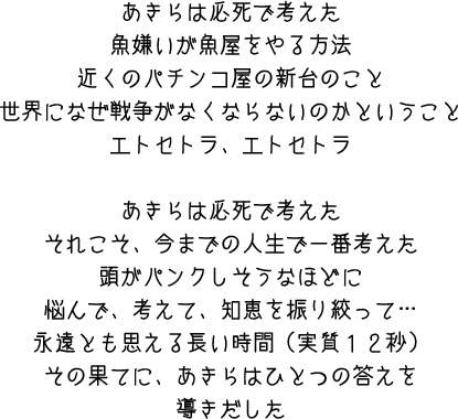 あきらは必死で考えた　魚嫌いが魚屋をやる方法　近くのパチンコ屋の新台のこと　世界になぜ戦争がなくならないのかということ　エトセトラ、エトセトラ　あきらは必死で考えた　それこそ、今までの人生で一番考えた　頭がパンクしそうなほどに悩んで、考えて、知恵を振り絞って・・・永遠とも思える長い時間（実質12秒）その果てに、あきらはひとつの答えを導きだした