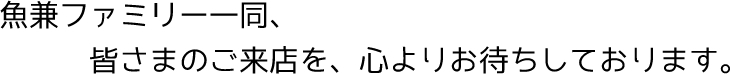 魚兼ファミリー一同、皆さまのご来店を、心よりお待ちしております。